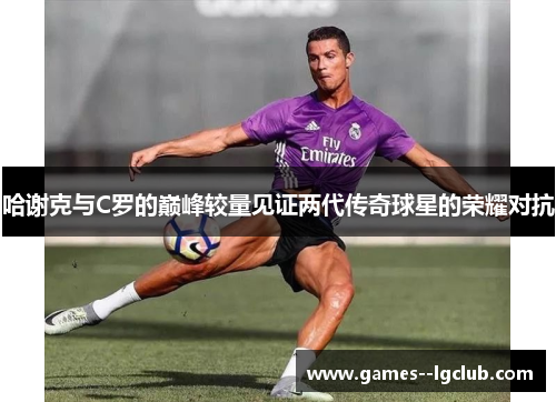 哈谢克与C罗的巅峰较量见证两代传奇球星的荣耀对抗