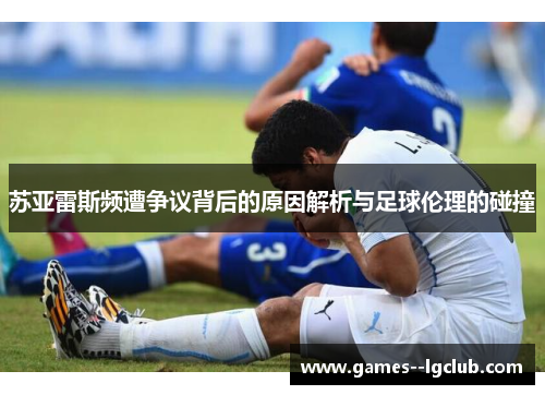 苏亚雷斯频遭争议背后的原因解析与足球伦理的碰撞 苏亚雷斯频遭争议背后的原因解析与足球伦理的碰撞
