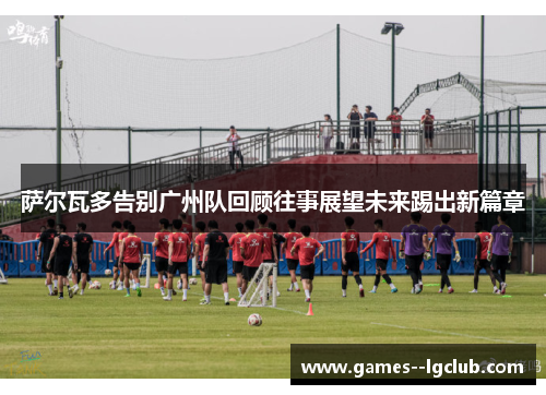 萨尔瓦多告别广州队回顾往事展望未来踢出新篇章 萨尔瓦多告别广州队回顾往事展望未来踢出新篇章