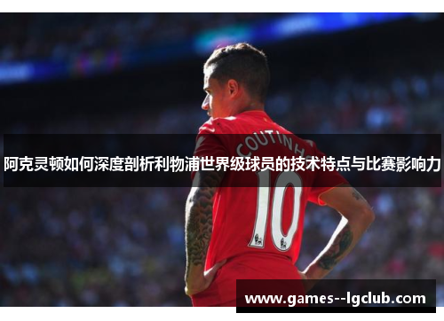 阿克灵顿如何深度剖析利物浦世界级球员的技术特点与比赛影响力