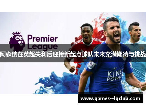 阿森纳在英超失利后迎接新起点球队未来充满期待与挑战 阿森纳在英超失利后迎接新起点球队未来充满期待与挑战