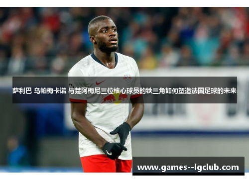 萨利巴 乌帕梅卡诺 与楚阿梅尼三位核心球员的铁三角如何塑造法国足球的未来 萨利巴 乌帕梅卡诺 与楚阿梅尼三位核心球员的铁三角如何塑造法国足球的未来