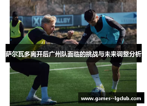 萨尔瓦多离开后广州队面临的挑战与未来调整分析 萨尔瓦多离开后广州队面临的挑战与未来调整分析