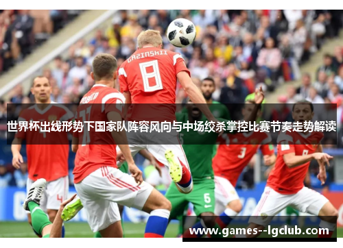 世界杯出线形势下国家队阵容风向与中场绞杀掌控比赛节奏走势解读 世界杯出线形势下国家队阵容风向与中场绞杀掌控比赛节奏走势解读