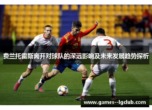 费兰托雷斯离开对球队的深远影响及未来发展趋势探析 费兰托雷斯离开对球队的深远影响及未来发展趋势探析