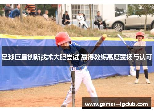 足球巨星创新战术大胆尝试 赢得教练高度赞扬与认可 足球巨星创新战术大胆尝试 赢得教练高度赞扬与认可