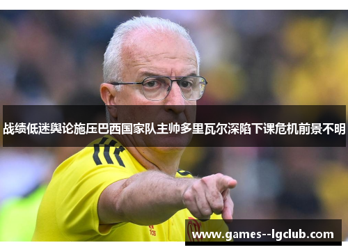 战绩低迷舆论施压巴西国家队主帅多里瓦尔深陷下课危机前景不明