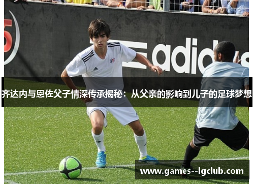 齐达内与恩佐父子情深传承揭秘:从父亲的影响到儿子的足球梦想 齐达内与恩佐父子情深传承揭秘:从父亲的影响到儿子的足球梦想